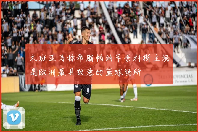 文班亚马称希腊帕纳辛奈科斯主场是欧洲最具敌意的篮球场所