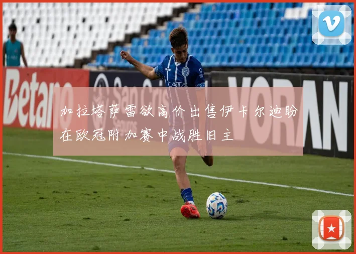 加拉塔萨雷欲高价出售伊卡尔迪盼在欧冠附加赛中战胜旧主