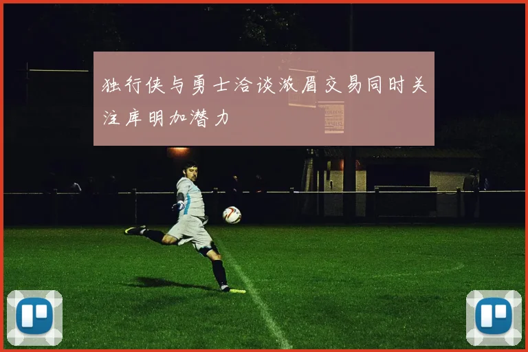 独行侠与勇士洽谈浓眉交易同时关注库明加潜力