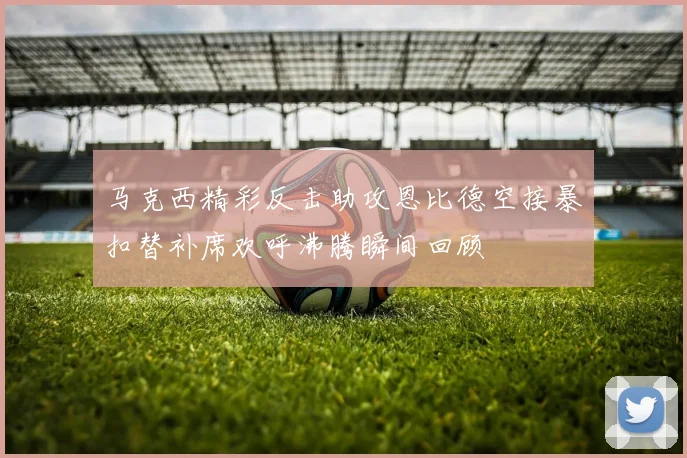 马克西精彩反击助攻恩比德空接暴扣替补席欢呼沸腾瞬间回顾