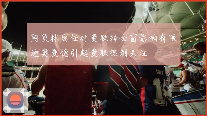 阿莫林离任对曼联转会窗影响有限迪奥曼德引起曼联热刺关注
