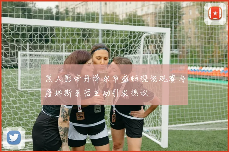 黑人影帝丹泽尔华盛顿现场观赛与詹姆斯亲密互动引发热议