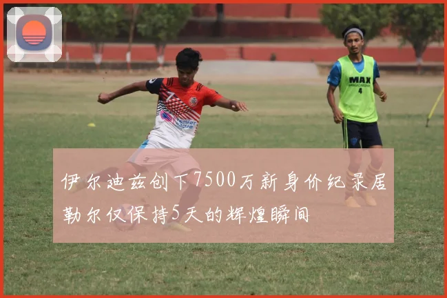 伊尔迪兹创下7500万新身价纪录居勒尔仅保持5天的辉煌瞬间