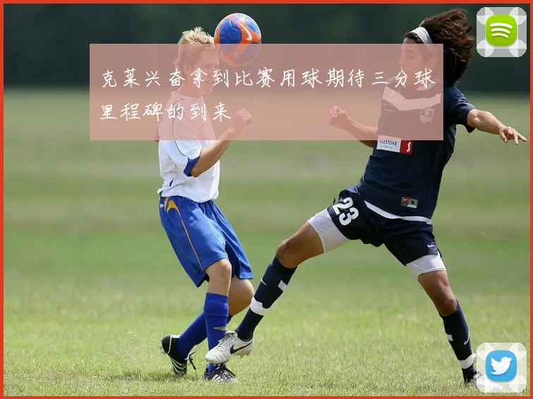 克莱兴奋拿到比赛用球期待三分球里程碑的到来