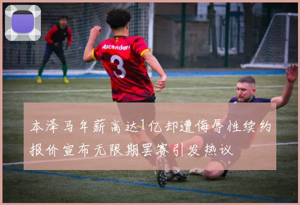 本泽马年薪高达1亿却遭侮辱性续约报价宣布无限期罢赛引发热议