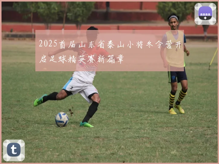 2025首届山东省泰山小将冬令营开启足球精英赛新篇章
