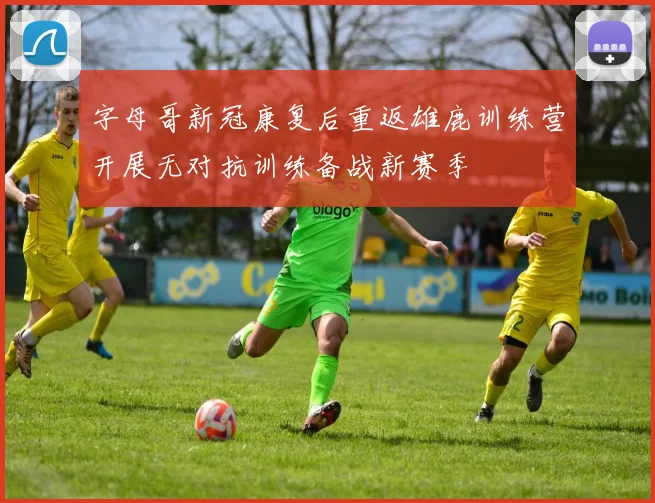 字母哥新冠康复后重返雄鹿训练营开展无对抗训练备战新赛季