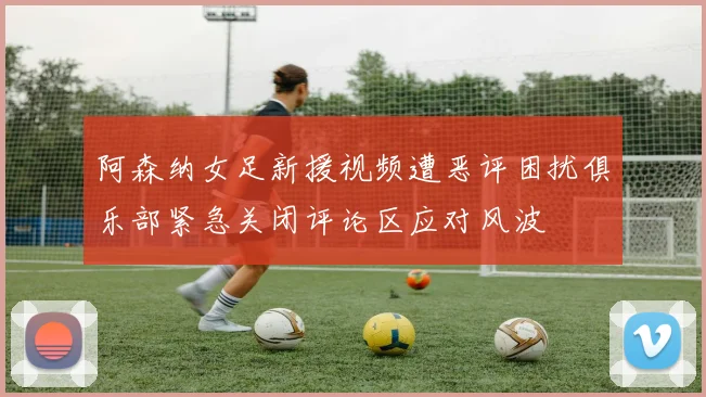 阿森纳女足新援视频遭恶评困扰俱乐部紧急关闭评论区应对风波