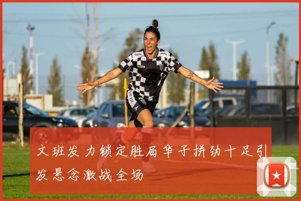 文班发力锁定胜局华子拼劲十足引发悬念激战全场
