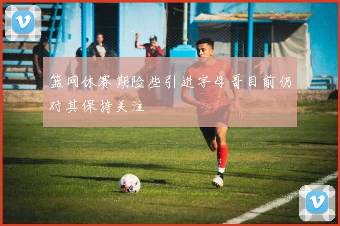 篮网休赛期险些引进字母哥目前仍对其保持关注