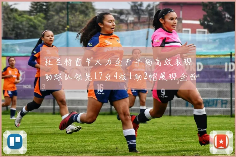 杜兰特首节火力全开半场高效表现助球队领先17分4板1助2帽展现全面能力