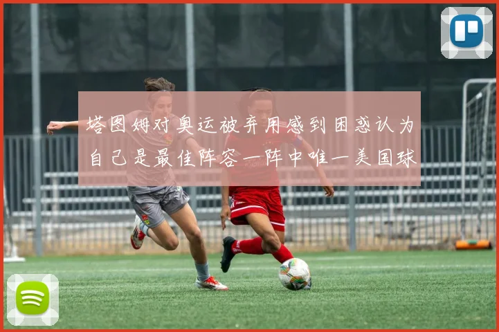 塔图姆对奥运被弃用感到困惑认为自己是最佳阵容一阵中唯一美国球员