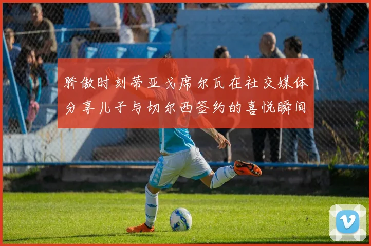 骄傲时刻蒂亚戈席尔瓦在社交媒体分享儿子与切尔西签约的喜悦瞬间