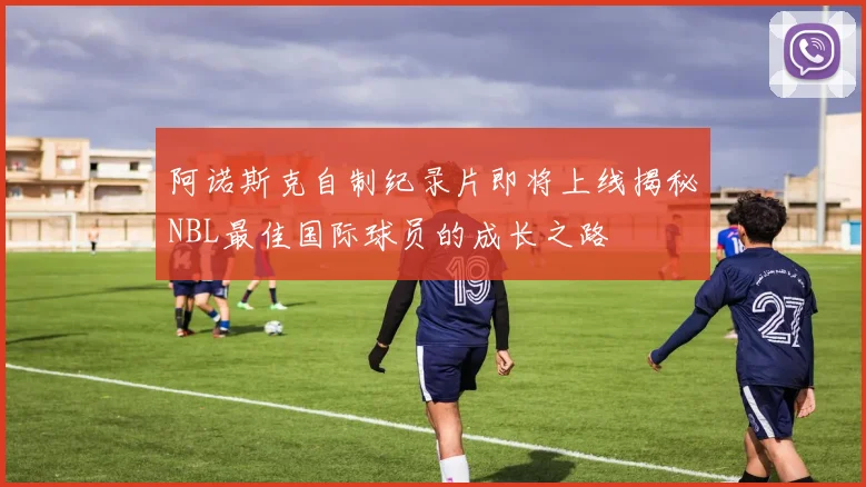 阿诺斯克自制纪录片即将上线揭秘NBL最佳国际球员的成长之路