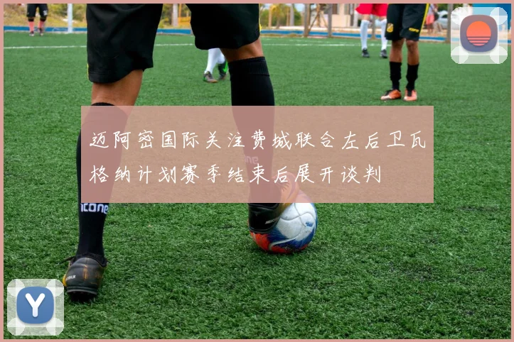 迈阿密国际关注费城联合左后卫瓦格纳计划赛季结束后展开谈判