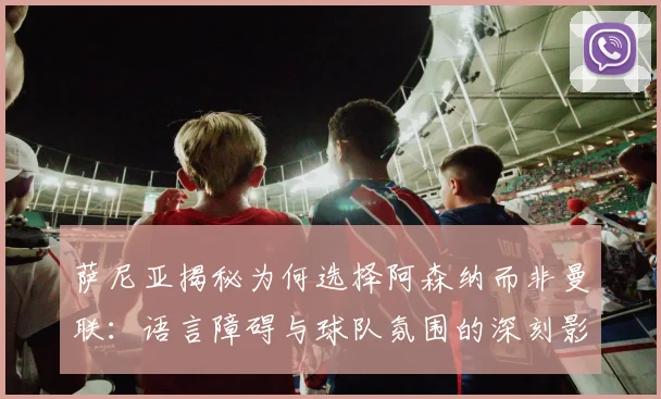 萨尼亚揭秘为何选择阿森纳而非曼联：语言障碍与球队氛围的深刻影响
