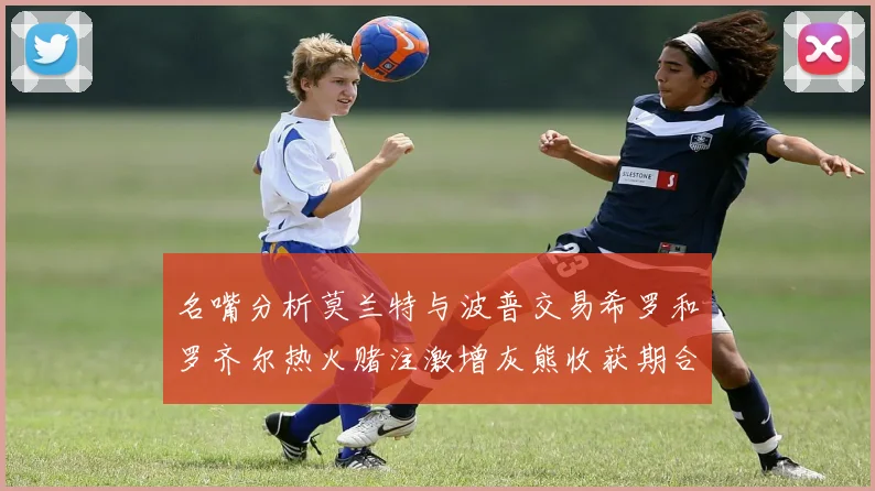 名嘴分析莫兰特与波普交易希罗和罗齐尔热火赌注激增灰熊收获期合同