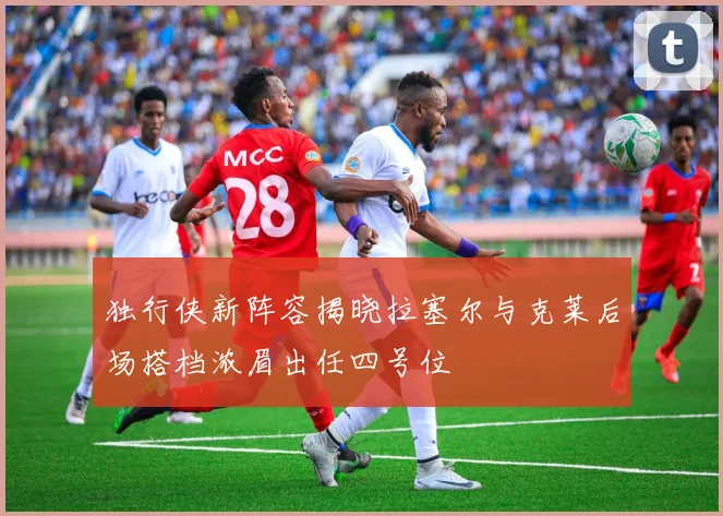 独行侠新阵容揭晓拉塞尔与克莱后场搭档浓眉出任四号位