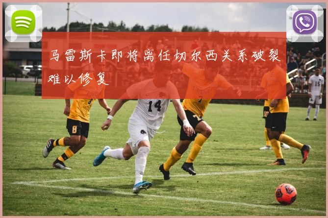 马雷斯卡即将离任切尔西关系破裂难以修复