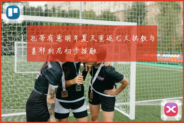 孔蒂有意明年夏天重返尤文执教与基耶利尼初步接触