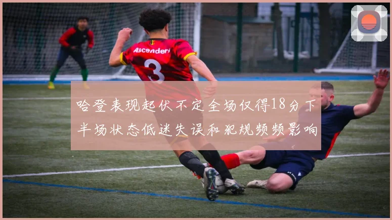 哈登表现起伏不定全场仅得18分下半场状态低迷失误和犯规频频影响球队表现