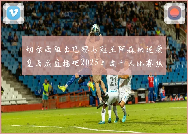切尔西阻击巴黎七冠王阿森纳逆袭皇马成直播吧2025年度十大比赛焦点