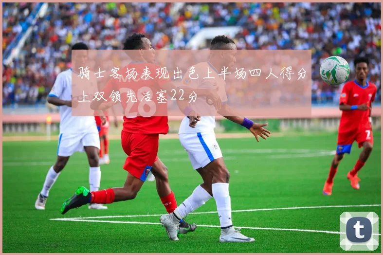 骑士客场表现出色上半场四人得分上双领先活塞22分