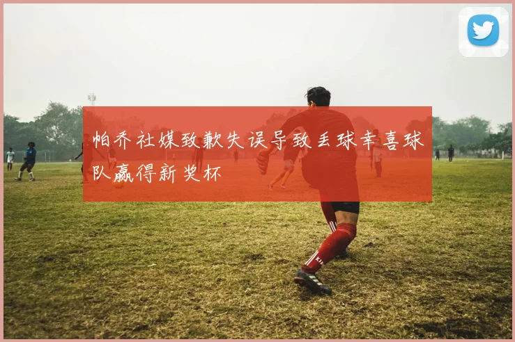 帕乔社媒致歉失误导致丢球幸喜球队赢得新奖杯
