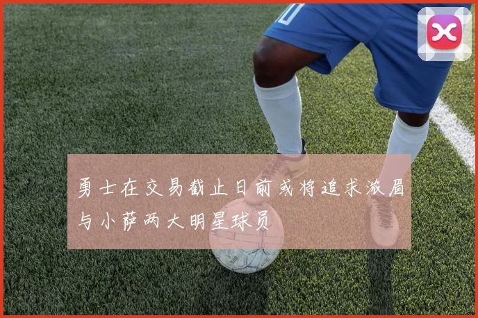 勇士在交易截止日前或将追求浓眉与小萨两大明星球员