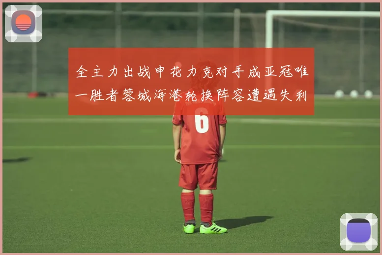 全主力出战申花力克对手成亚冠唯一胜者蓉城海港轮换阵容遭遇失利