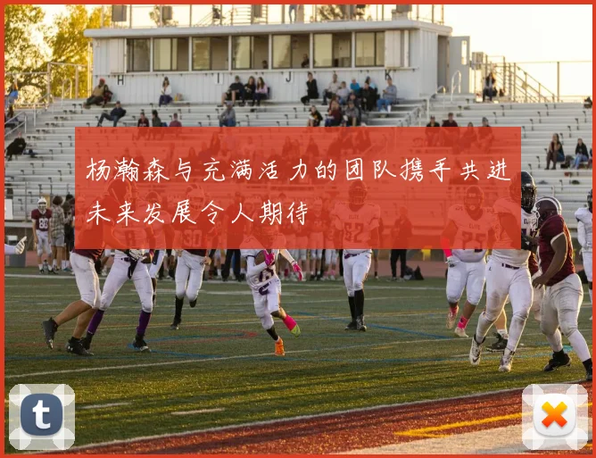 杨瀚森与充满活力的团队携手共进未来发展令人期待