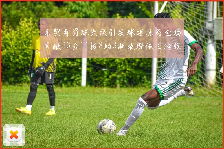 东契奇罚球失误引发球迷惊恐全场贡献33分11板8助3断表现依旧抢眼