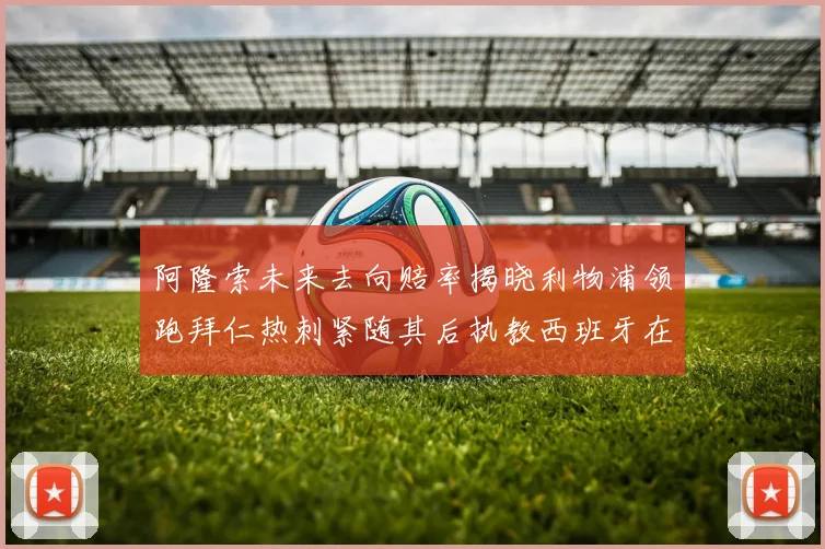 阿隆索未来去向赔率揭晓利物浦领跑拜仁热刺紧随其后执教西班牙在列