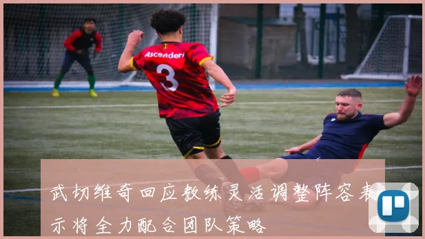 武切维奇回应教练灵活调整阵容表示将全力配合团队策略