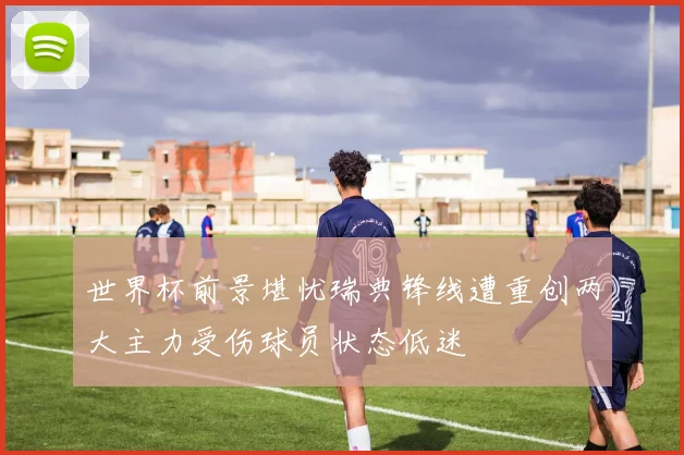 世界杯前景堪忧瑞典锋线遭重创两大主力受伤球员状态低迷