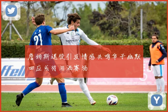 詹姆斯退役引发情感共鸣华子幽默回应或将泪洒赛场