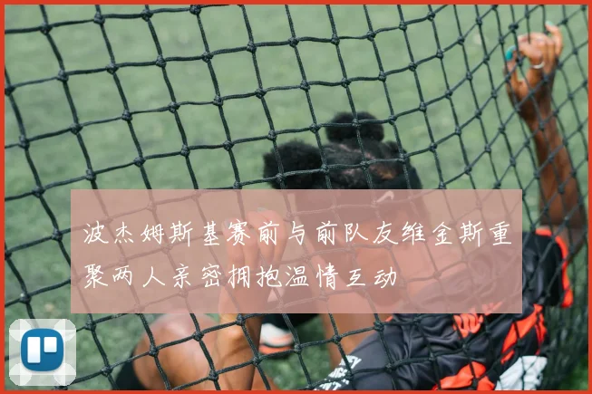 波杰姆斯基赛前与前队友维金斯重聚两人亲密拥抱温情互动