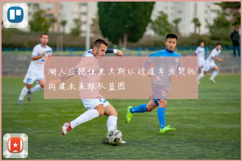 湖人应稳住里夫斯以过渡年为契机构建未来球队蓝图