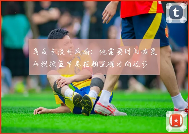 乌度卡谈电风扇：他需要时间恢复和找投篮节奏在朝正确方向迈步