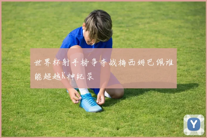 世界杯射手榜争夺战梅西姆巴佩谁能超越K神纪录