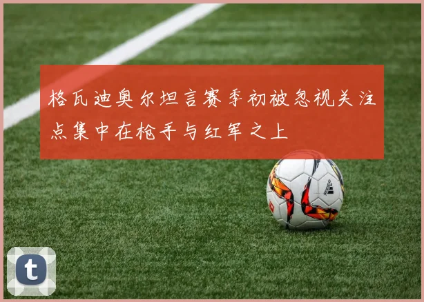格瓦迪奥尔坦言赛季初被忽视关注点集中在枪手与红军之上